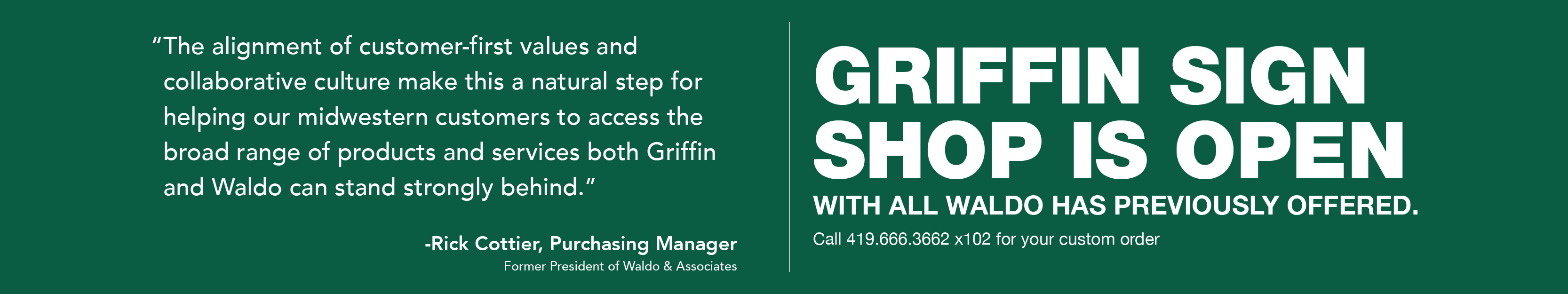  “The alignment of customer-first values and collaborative culture make this a natural step for helping our midwestern customers to access the broad range of products and services both Griffin and Waldo can stand strongly behind.” Rick Cottier, Purchasing Manager (Former Waldo President). Griffin Sign Shop is Open with all Waldo has previously offered. Call 419.666.3662 x102 or email at signs@griffinmail.com for your custom order. Banners, Signs, Magnets, and More!>
<div class=